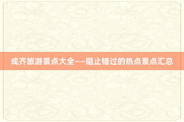 成齐旅游景点大全——阻止错过的热点景点汇总