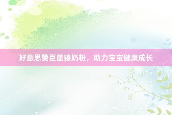 好意思赞臣蓝臻奶粉，助力宝宝健康成长