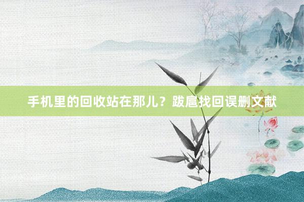 手机里的回收站在那儿？跋扈找回误删文献