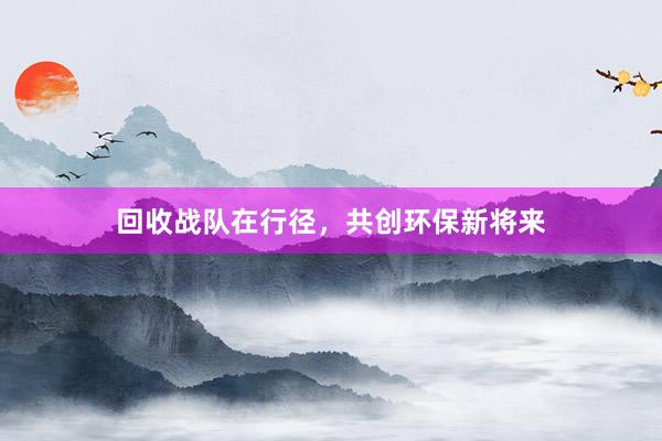 回收战队在行径，共创环保新将来