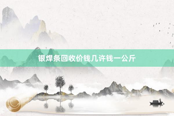 银焊条回收价钱几许钱一公斤
