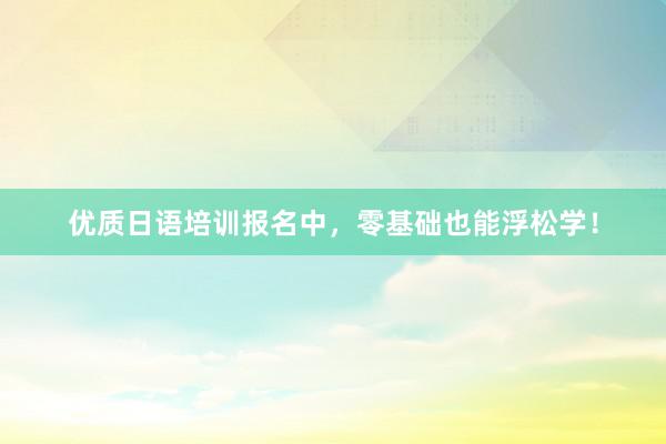 优质日语培训报名中，零基础也能浮松学！