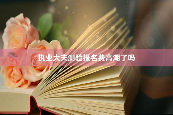 执业大夫测验报名费高潮了吗