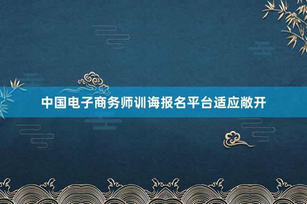 中国电子商务师训诲报名平台适应敞开